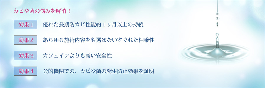 カビや菌の悩みを解消！　効果1：優れた長期防カビ性能 約1ヶ月以上の持続／効果2：あらゆる施術内容をも選ばないすぐれた相乗性／効果3：カフェインよりも高い安全性／効果4：公的機関での、カビや菌の発生防止効果を証明